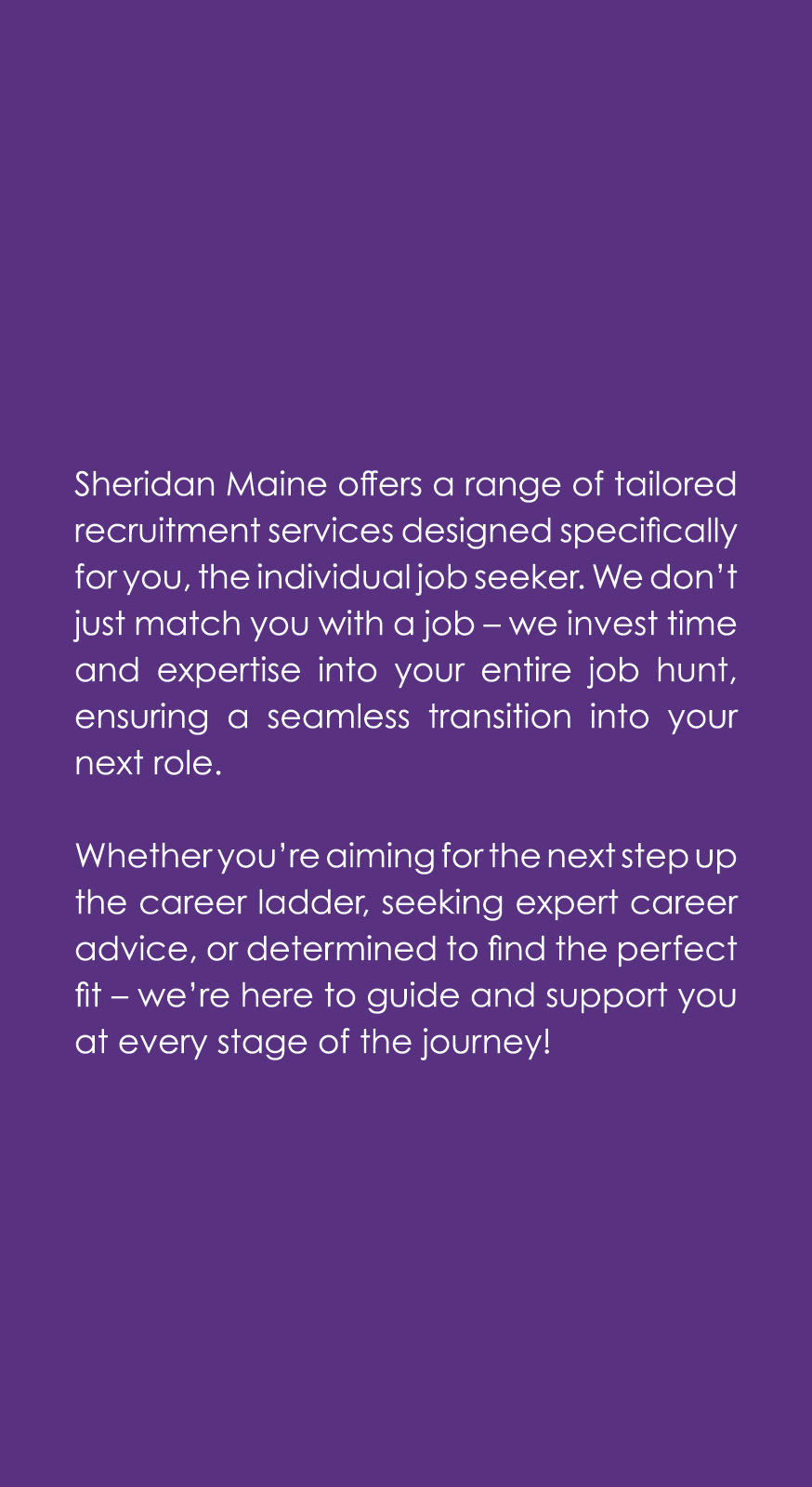Sheridan Maine offers a range of tailored recruitment services designed specifically for you, the individual job seek...