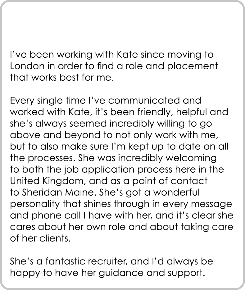 I’ve been working with Kate since moving to London in order to find a role and placement that works best for me. Eve...