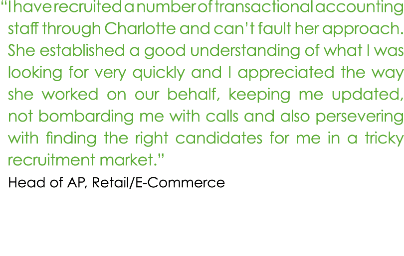 “ I have recruited a number of transactional accounting staff through Charlotte and can’t fault her approach. She est...